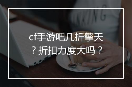 cf手游吧几折擎天？折扣力度大吗？