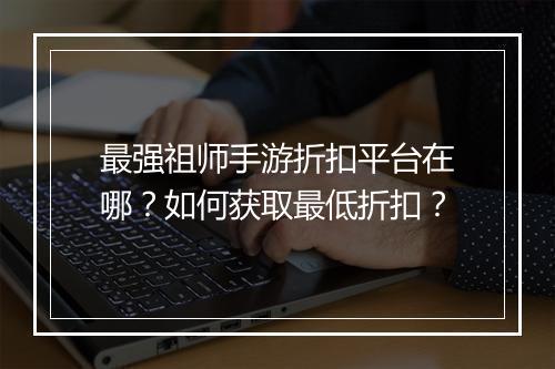 最强祖师手游折扣平台在哪？如何获取最低折扣？