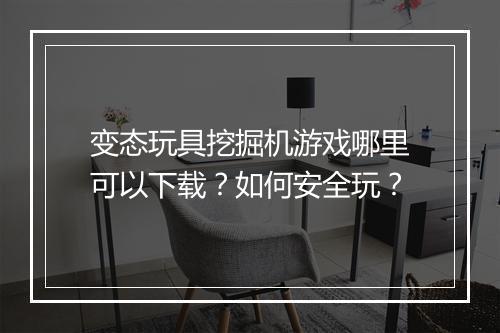 变态玩具挖掘机游戏哪里可以下载？如何安全玩？