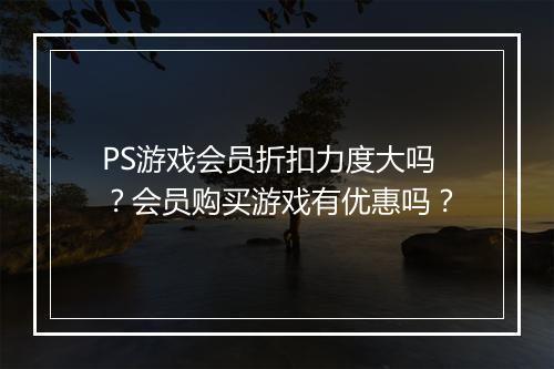 PS游戏会员折扣力度大吗？会员购买游戏有优惠吗？