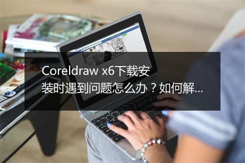 Coreldraw x6下载安装时遇到问题怎么办？如何解决？