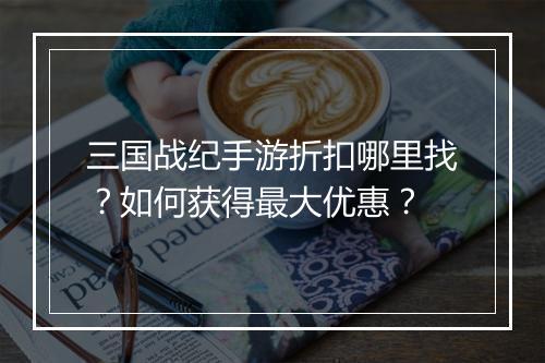 三国战纪手游折扣哪里找？如何获得最大优惠？