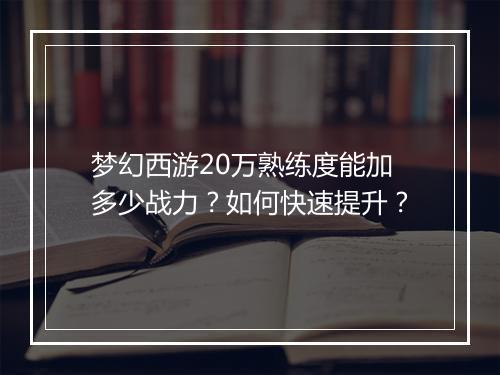 梦幻西游20万熟练度能加多少战力？如何快速提升？