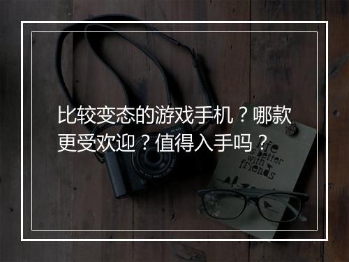 比较变态的游戏手机?哪款更受欢迎?值得入手吗?