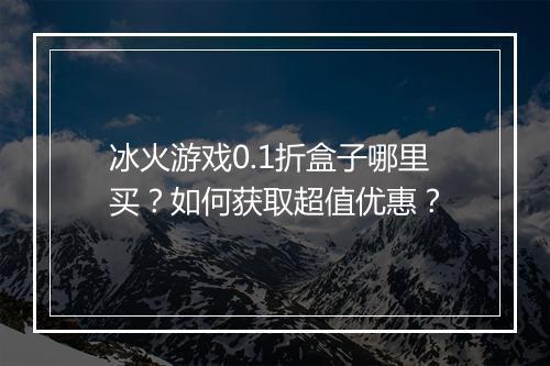 冰火游戏0.1折盒子哪里买？如何获取超值优惠？