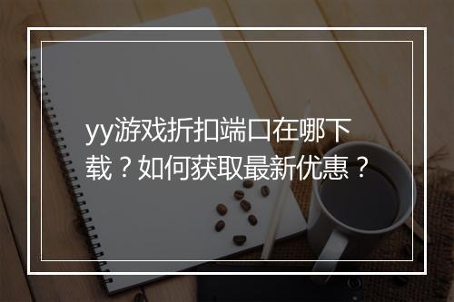 yy游戏折扣端口在哪下载?如何获取最新优惠?