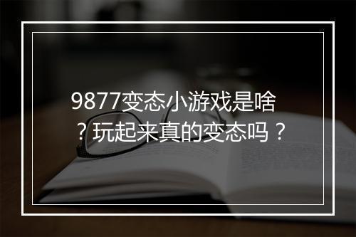 9877变态小游戏是啥？玩起来真的变态吗？