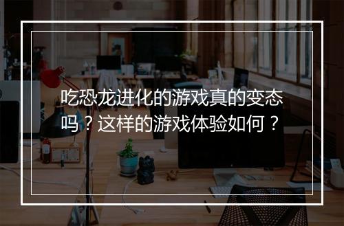 吃恐龙进化的游戏真的变态吗?这样的游戏体验如何?