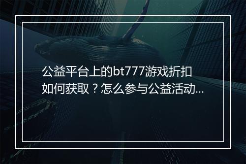公益平台上的bt777游戏折扣如何获取？怎么参与公益活动？