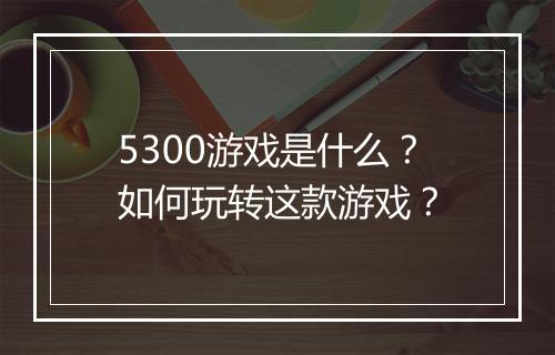 5300游戏是什么？如何玩转这款游戏？