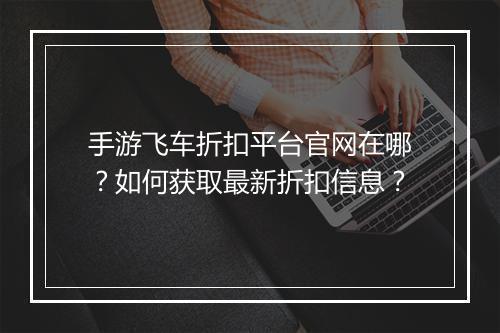 手游飞车折扣平台官网在哪？如何获取最新折扣信息？
