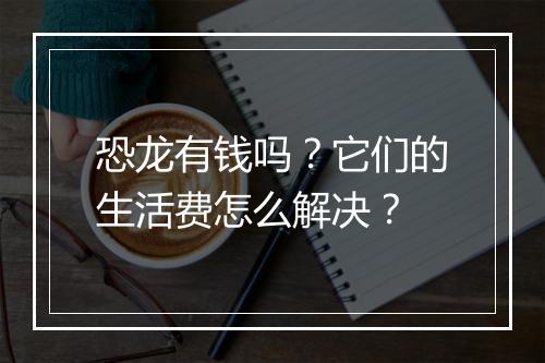 恐龙有钱吗？它们的生活费怎么解决？