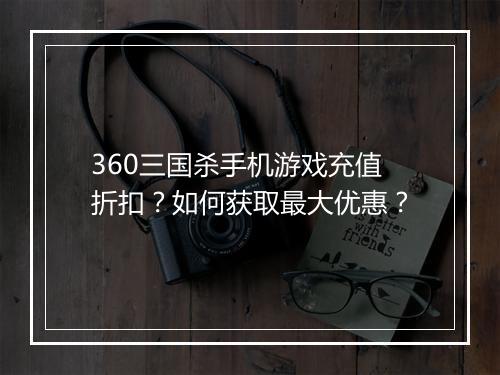 360三国杀手机游戏充值折扣?如何获取最大优惠?