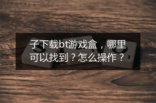 子下载bt游戏盒，哪里可以找到？怎么操作？