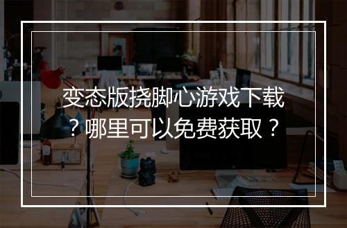 变态版挠脚心游戏下载？哪里可以免费获取？
