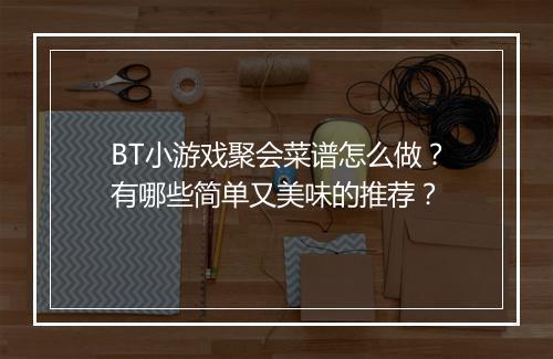 BT小游戏聚会菜谱怎么做?有哪些简单又美味的推荐?