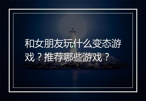 和女朋友玩什么变态游戏?推荐哪些游戏?
