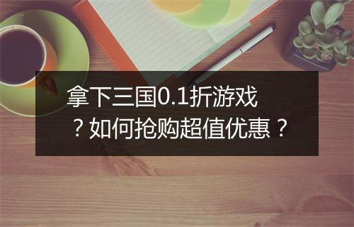 拿下三国0.1折游戏？如何抢购超值优惠？