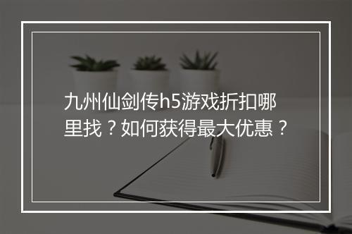 九州仙剑传h5游戏折扣哪里找？如何获得最大优惠？