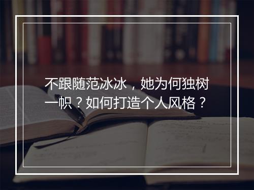 不跟随范冰冰，她为何独树一帜？如何打造个人风格？