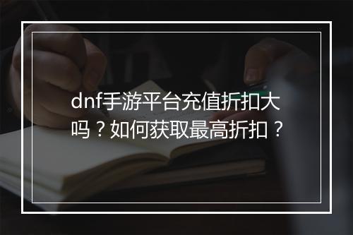 dnf手游平台充值折扣大吗？如何获取最高折扣？