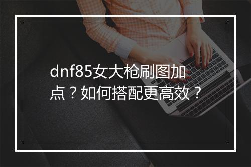 dnf85女大枪刷图加点？如何搭配更高效？