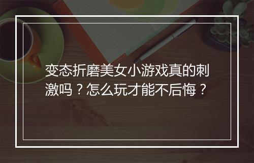 变态折磨美女小游戏真的刺激吗？怎么玩才能不后悔？