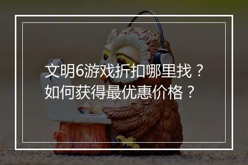 文明6游戏折扣哪里找？如何获得最优惠价格？