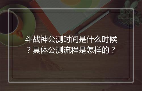 斗战神公测时间是什么时候？具体公测流程是怎样的？