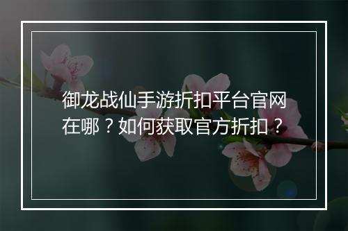 御龙战仙手游折扣平台官网在哪？如何获取官方折扣？