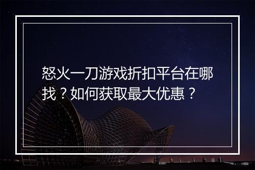 怒火一刀游戏折扣平台在哪找?如何获取最大优惠?