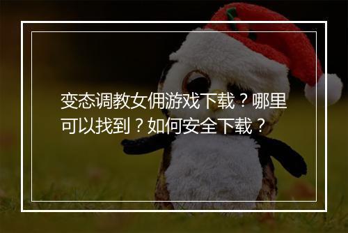 变态调教女佣游戏下载？哪里可以找到？如何安全下载？