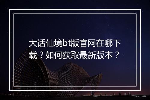 大话仙境bt版官网在哪下载？如何获取最新版本？