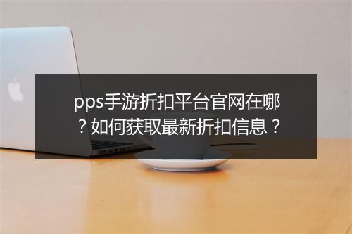 pps手游折扣平台官网在哪?如何获取最新折扣信息?