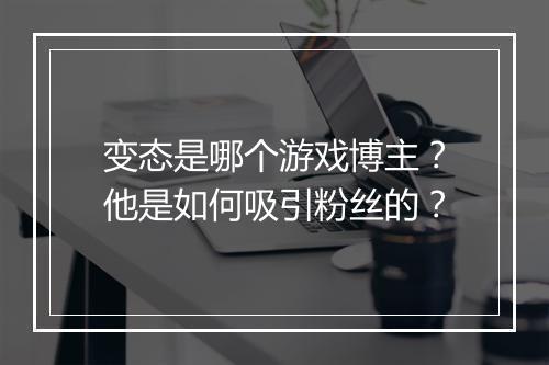 变态是哪个游戏博主？他是如何吸引粉丝的？