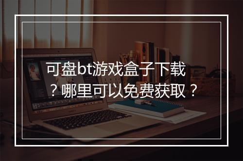可盘bt游戏盒子下载？哪里可以免费获取？