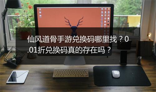 仙风道骨手游兑换码哪里找？0.01折兑换码真的存在吗？