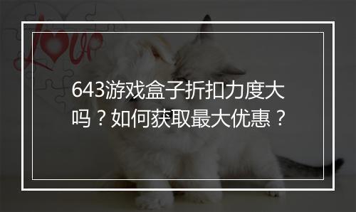 643游戏盒子折扣力度大吗?如何获取最大优惠?