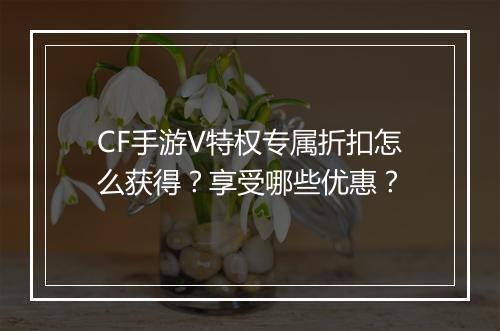 CF手游V特权专属折扣怎么获得？享受哪些优惠？