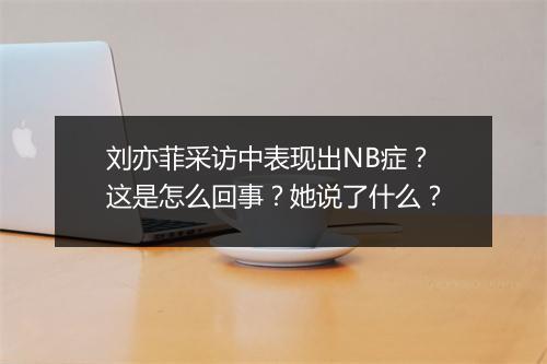 刘亦菲采访中表现出NB症？这是怎么回事？她说了什么？