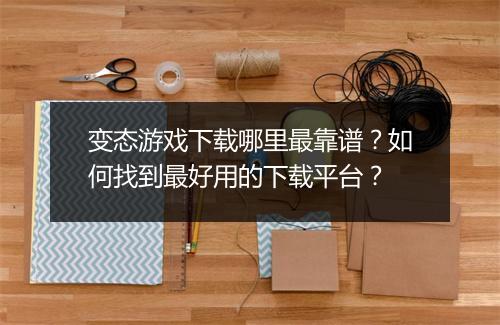 变态游戏下载哪里最靠谱？如何找到最好用的下载平台？
