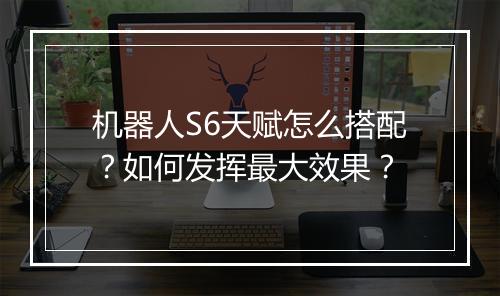 机器人S6天赋怎么搭配？如何发挥最大效果？