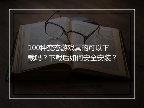 100种变态游戏真的可以下载吗?下载后如何安全安装?