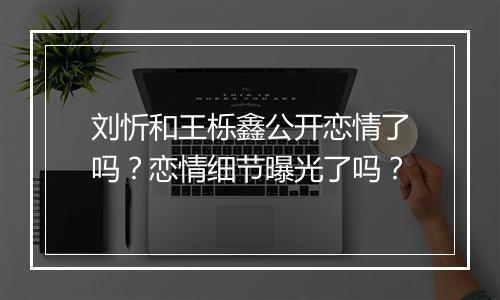刘忻和王栎鑫公开恋情了吗？恋情细节曝光了吗？
