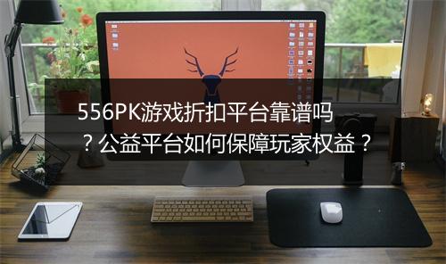 556PK游戏折扣平台靠谱吗？公益平台如何保障玩家权益？