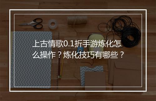 上古情歌0.1折手游炼化怎么操作？炼化技巧有哪些？