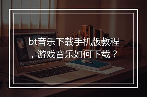 bt音乐下载手机版教程，游戏音乐如何下载？