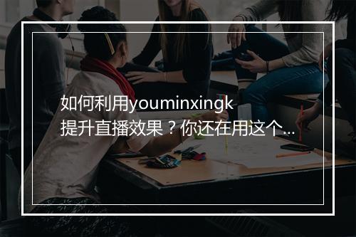 如何利用youminxingk提升直播效果?你还在用这个技巧吗?