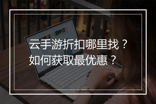 云手游折扣哪里找?如何获取最优惠?