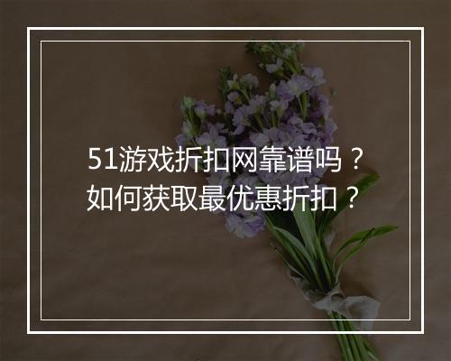 51游戏折扣网靠谱吗?如何获取最优惠折扣?